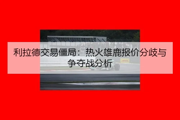 利拉德交易僵局：热火雄鹿报价分歧与争夺战分析